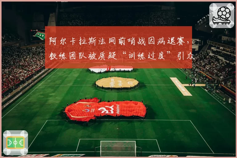 阿尔卡拉斯法网前哨战因病退赛，教练团队被质疑“训练过度”引众怒