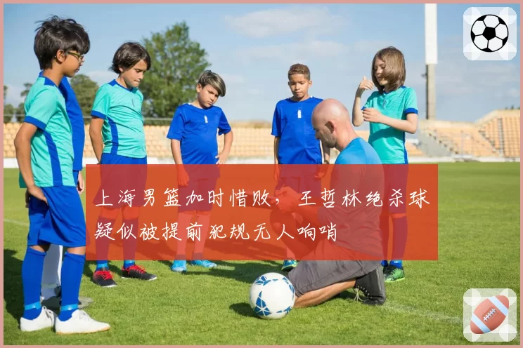 上海男篮加时惜败，王哲林绝杀球疑似被提前犯规无人响哨