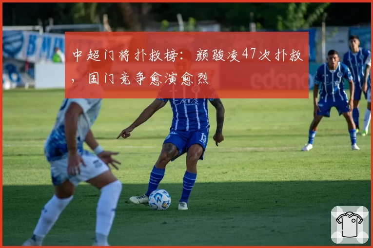 中超门将扑救榜:颜骏凌47次扑救,国门竞争愈演愈烈