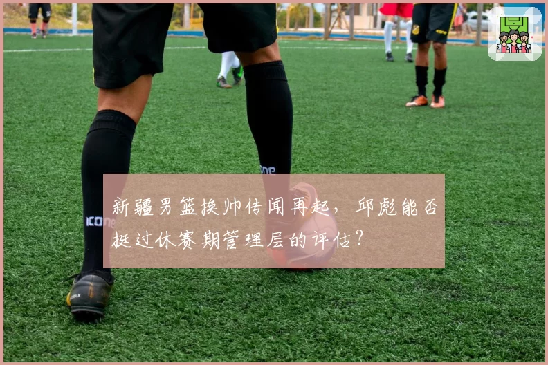 新疆男篮换帅传闻再起,邱彪能否挺过休赛期管理层的评估?