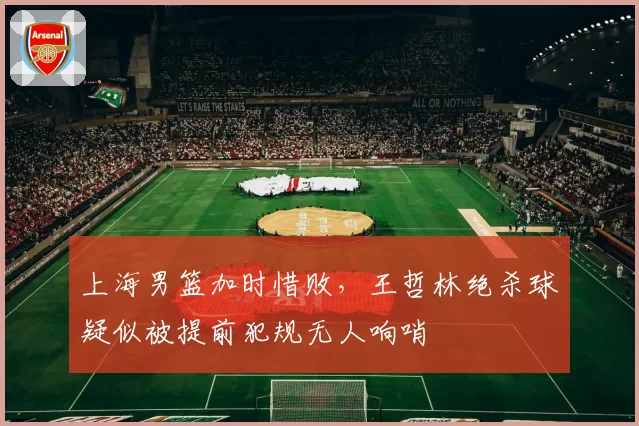 上海男篮加时惜败，王哲林绝杀球疑似被提前犯规无人响哨