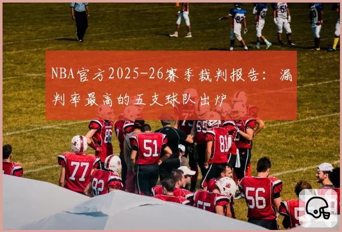 NBA官方2025-26赛季裁判报告：漏判率最高的五支球队出炉