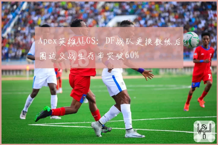 Apex英雄ALGS:DF战队更换教练后圈边交战生存率突破60%