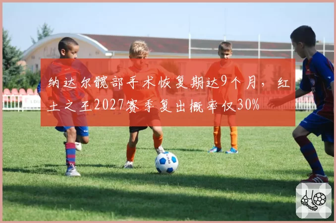 纳达尔髋部手术恢复期达9个月，红土之王2027赛季复出概率仅30%