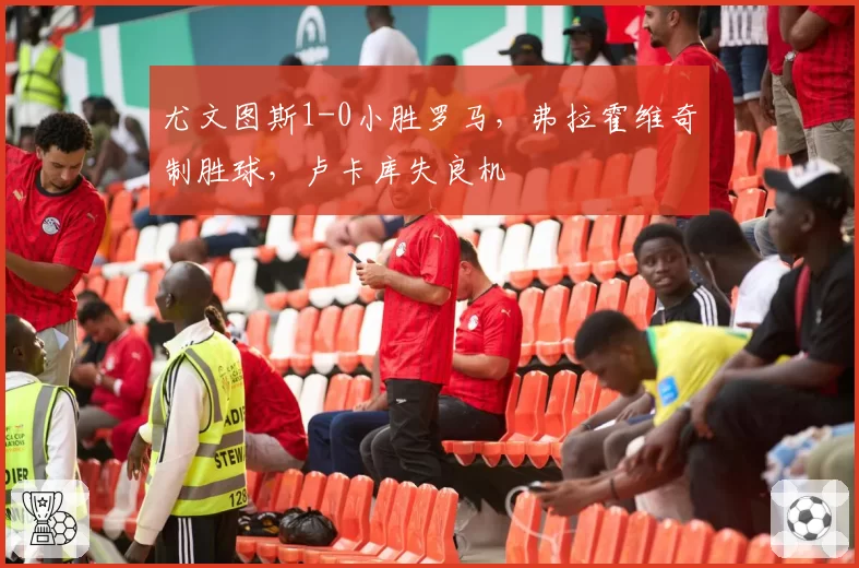 尤文图斯1-0小胜罗马,弗拉霍维奇制胜球,卢卡库失良机