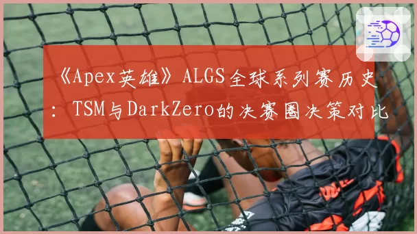 《Apex英雄》ALGS全球系列赛历史:TSM与DarkZero的决赛圈决策对比分析
