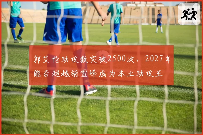 郭艾伦助攻数突破2500次，2027年能否超越胡雪峰成为本土助攻王