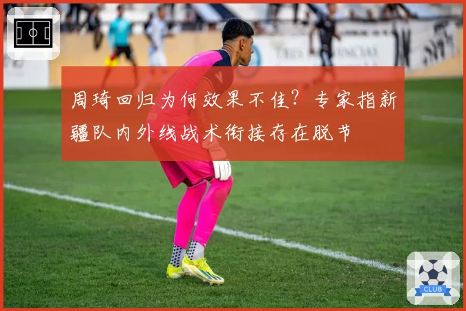 周琦回归为何效果不佳？专家指新疆队内外线战术衔接存在脱节
